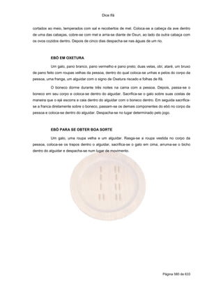Dice Ifá
Página 580 de 633
cortados ao meio, temperados com sal e recobertos de mel. Coloca-se a cabeça da ave dentro
de uma das cabaças, cobre-se com mel e arria-se diante de Oxun, ao lado da outra cabaça com
os ovos cozidos dentro. Depois de cinco dias despacha-se nas águas de um rio.
EBÓ EM OXETURA
Um galo, pano branco, pano vermelho e pano preto; duas velas, obí, ataré, um bruxo
de pano feito com roupas velhas da pessoa, dentro do qual coloca-se unhas e pelos do corpo da
pessoa, uma franga, um alguidar com o signo de Oxetura riscado e folhas de Ifá.
O boneco dorme durante três noites na cama com a pessoa. Depois, passa-se o
boneco em seu corpo e coloca-se dentro do alguidar. Sacrifica-se o galo sobre suas costas de
maneira que o ejé escorra e caia dentro do alguidar com o boneco dentro. Em seguida sacrifica-
se a franca diretamente sobre o boneco, passam-se os demais componentes do ebó no corpo da
pessoa e coloca-se dentro do alguidar. Despacha-se no lugar determinado pelo jogo.
EBÓ PARA SE OBTER BOA SORTE
Um galo, uma roupa velha e um alguidar. Rasga-se a roupa vestida no corpo da
pessoa, coloca-se os trapos dentro o alguidar, sacrifica-se o galo em cima, arruma-se o bicho
dentro do alguidar e despacha-se num lugar de movimento.
 