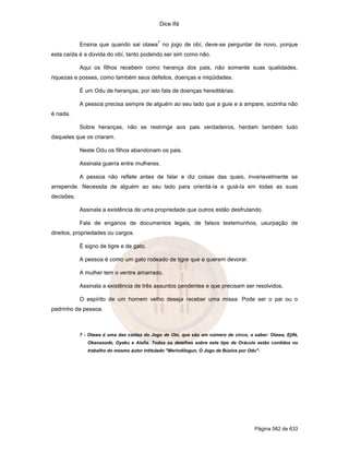 Dice Ifá
Página 582 de 633
Ensina que quando sai otawa
7
no jogo de obí, deve-se perguntar de novo, porque
esta caída é a dúvida do obí, tanto podendo ser sim como não.
Aqui os filhos recebem como herança dos pais, não somente suas qualidades,
riquezas e posses, como também seus defeitos, doenças e iniqüidades.
É um Odu de heranças, por isto fala de doenças hereditárias.
A pessoa precisa sempre de alguém ao seu lado que a guie e a ampare, sozinha não
é nada.
Sobre heranças, não se restringe aos pais verdadeiros, herdam também tudo
daqueles que os criaram.
Neste Odu os filhos abandonam os pais.
Assinala guerra entre mulheres.
A pessoa não reflete antes de falar e diz coisas das quais, invariavelmente se
arrepende. Necessita de alguém ao seu lado para orientá-la e guiá-la em todas as suas
decisões.
Assinala a existência de uma propriedade que outros estão desfrutando.
Fala de enganos de documentos legais, de falsos testemunhos, usurpação de
direitos, propriedades ou cargos.
É signo de tigre e de gato.
A pessoa é como um gato rodeado de tigre que a querem devorar.
A mulher tem o ventre amarrado.
Assinala a existência de três assuntos pendentes e que precisam ser resolvidos.
O espírito de um homem velho deseja receber uma missa. Pode ser o pai ou o
padrinho da pessoa.
7 - Otawa é uma das caídas do Jogo de Obí, que são em número de cinco, a saber: Otawa, Ejifé,
Okanasode, Oyeku e Alafia. Todos os detalhes sobre este tipo de Oráculo estão contidos no
trabalho do mesmo autor intitulado "Merindilogun, O Jogo de Búzios por Odu".
 