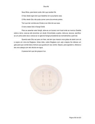 Dice Ifá
Página 583 de 633
Seus filhos, para terem sorte, têm que receber Ifá.
O Awo deste signo tem que trabalhar em sua própria casa.
O filho deste Odu não pode comer carne de animais pretos.
Tem que dar comida aos Orixás e ao chão de sua casa.
O dono deste Odú é Xangô Olufá.
Para se assentar este Xangô, abre-se um buraco num local onde se marcou Oxebile
sobre a terra, cava-se até encontrar um okutá. Encontrada a pedra, retira-se, lava-se, sacrifica-
se um pinto sobre ela e coloca-se no igbá de Xangô procedendo-se normalmente a parti daí.
Quando este Odu sai para um Awo, ele tem que mascar onze grãos de ataré com otí
e soprar em cima de Elegbara. Antes disto, cobre Elegbara com uáji e depois lhe oferece um
galo para que vomite toda a fortuna que guarda em seu ventre. Depois, para agradá-lo, oferece a
ele uma cabaça com ekó diluído em água.
A pessoa tem que dar graças à luz.
 