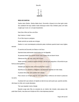 Dice Ifá
Página 584 de 633
I I I
I I I
I I I
I I I
OXEFUN
REZA DE OXEFUN
Oxefun tefun Shefun. Shefun Babá Arerú. Orunmilá ni Aiyaxé ria ria Awo igbín okoto
kilu osalakole Iká koye adafun loede ikokoyeye wofun Awo Onikako pewo omi kako
orugbo iguí ni axó, erí, oni pejú tonpokolaro.
Este Odu é filho de Oxe e de Ofun.
Aqui nasceu o incesto.
É um Odu impuro e perigoso.
Neste caminho se vende aos inimigos.
Oxefun é o som onomatopaico produzido pelas mulheres quando lavam seus órgãos
sexuais.
É caminho de Orunmilá, de Olokun e de Oxun.
Assinala dores estomacais ocasionadas por má digestão.
As pessoas deste Odu quando lavam suas roupas não as devem torcer.
Oferece-se Ekú, ejá, epô, oiyn e obí à Oxun.
Neste caminho, quando se ganha dinheiro, tem-se que perguntar a Orunmilá de que
forma se deve gastá-lo.
Obatalá quer alguma coisa, deve-se perguntar o que é.
Sacrifica-se um cabritinho a Elegbara e se despacha repartido em três matas.
A pessoa não pode usar cordões nem colares.
Para vencer os inimigos pega-se uma toalha limpa, molha-se com álcool e passa-se
na cama.
A pessoa tem que colocar um tapete ao lado de sua cama para que, quando acordar,
não toque no chão com os pés descalços.
Tem que respeitar muito a Xangô.
Quando surge este Odu na consulta de um cliente não iniciado, esta pessoa não
pode fazer Santo, mas deve ser iniciada em Ifá o mais depressa possível.
 
