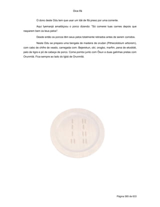 Dice Ifá
Página 585 de 633
O dono deste Odu tem que usar um Idé de Ifá preso por uma corrente.
Aqui Iyemanjá amaldiçoou o porco dizendo: "Só comerei tuas carnes depois que
rasparem bem os teus pelos".
Desde então os porcos têm seus pelos totalmente retirados antes de serem comidos.
Neste Odu se prepara uma bengala de madeira de orudan (Pithecolobium arborem),
com cabo de chifre de veado, carregada com: Bejerekun, obí, orogbo, marfim, pena de ekodidé,
pelo de tigre e pó de cabeça de porco. Come pombo junto com Ôsun e duas galinhas pretas com
Orunmilá. Fica sempre ao lado do Igbá de Orunmilá.
 