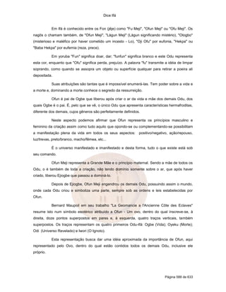 Dice Ifá
Página 588 de 633
Em Ifá é conhecido entre os Fon (jêje) como "Fu Meji", "Ofun Meji" ou "Ofu Meji". Os
nagôs o chamam também, de "Ofun Meji", "Làgun Meji" (Làgun significando mistério), "Ologbo"
(misterioso e maléfico por haver cometido um incesto - Lo), "Oji Ofu" por eufonia, "Hekpa" ou
"Baba Hekpa" por eufemia (reza, prece).
Em yoruba "Fun" significa doar, dar; "funfun" significa branco e este Odu representa
esta cor, enquanto que "Ofu" significa perda, prejuízo. A palavra "fu" transmite a idéia de limpar
soprando, como quando se assopra um objeto ou superfície qualquer para retirar a poeira ali
depositada.
Suas atribuições são tantas que é impossível enumerá-las. Tem poder sobre a vida e
a morte e, dominando a morte conhece o segredo da ressurreição.
Ofun é pai de Ogbe que liberou após criar o ar da vida e mãe dos demais Odu, dos
quais Ogbe é o pai. É, pelo que se vê, o único Odu que apresenta características hermafroditas,
diferente dos demais, cujos gêneros são perfeitamente definidos.
Neste aspecto podemos afirmar que Ofun representa os princípios masculino e
feminino da criação assim como tudo aquilo que opondo-se ou complementando-se possibilitam
a manifestação plena da vida em todos os seus aspectos: positivo/negativo, ação/repouso,
luz/trevas, preto/branco, macho/fêmea, etc...
É o universo manifestado e imanifestado e desta forma, tudo o que existe está sob
seu comando.
Ofun Meji representa a Grande Mãe e o princípio maternal. Sendo a mãe de todos os
Odu, o é também de toda a criação, não tendo domínio somente sobre o ar, que após haver
criado, liberou Ejiogbe que passou a dominá-lo.
Depois de Ejiogbe, Ofun Meji engendrou os demais Odu, possuindo assim o mundo,
onde cada Odu criou e simboliza uma parte, sempre sob as ordens e leis estabelecidas por
Ofun.
Bernard Maupoil em seu trabalho "La Geomancie a l'Ancienne Côte des Eclaves"
resume isto num símbolo esotérico atribuído a Ofun - Um ovo, dentro do qual inscreve-se, à
direita, doze pontos superpostos em pares e, à esquerda, quatro traços verticais, também
superpostos. Os traços representam os quatro primeiros Odu-Ifá: Ogbe (Vida); Oyeku (Morte);
Odi (Universo Revelado) e Iwori (O Ignoto).
Esta representação busca dar uma idéia aproximada da importância de Ofun, aqui
representado pelo Ovo, dentro do qual estão contidos todos os demais Odu, inclusive ele
próprio.
 