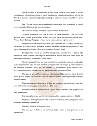 Dice Ifá
Página 589 de 633
Ofun é, portanto, a representação de tudo o que existe ou possa existir, o mundo
manifestado e o imanifestado, todos os planos de existência e segredos que são de domínio da
Divindade Suprema e que os iniciados de mais alto grau pretendem apenas vislumbrar de forma
confusa.
Este Odu rege homens e mulheres indiscriminadamente, é um signo ligada às Kenesi
e as aves ligadas à feitiçaria são provenientes dele.
Ofun reclama, em seus sacrifícios, tudo em número de dezesseis.
Comanda, juntamente com Osa e Irosun, as regras femininas. Este Odu é tão
perigoso que a maioria dos adivinhos omitem seu nome diante de profanos preferindo dizer
"Hekpa Baba" (Baba significa papai e hekpa é uma exclamação que exprime pavor).
Sempre que um adivinho encontra este signo costuma dizer: Ló ou Eró, palavras que
transmitem, ao mesmo tempo, a idéia de proibição, pecado e mistério: em seguida sopra três
vezes sobre as palmas de suas mãos, como se elas contivessem um pó.
Talvez por isto, sempre que este Odu aparece numa consulta, deve-se bater a mão
espalmada sobre o ventre e em seguida, estendendo-a, soprar sobre sua palma, como se
estivesse coberta de pó, exclamando: "Hekpa Babá”!
Alguns iniciados afirmam que este procedimento visa afastar a grande negatividade
que acompanha este Odu, e que se manifesta, principalmente, em doenças que se concentram
na cavidade abdominal, para nós, no entanto, o procedimento acima descrito visa,
principalmente, espalhar, através do sopro, a energia de vida existente em Ofun.
Ofun garante a seus filhos, vida longa e conquistas obtidas somente depois de certa
idade, quando atingem um estágio mais elevado de espiritualidade e de compreensão diante dos
mistérios da vida.
Todas as pessoas, independente do Odu que possuam, quando atingem com vida,
uma idade muito avançada, passam a pertencer a Ofun Meji.
Proíbe seus filhos de soprarem sobre fogo ou brasas, quer seja para apagá-los que
seja para ativá-los.
Ensinou aos homens o segredo e o manejo dos ikins para se encontrar os Odu Ifá.
As pessoas deste signo devem vestir-se exclusivamente de branco, não podem andar
sujas nem freqüentar lugares sujos.
Assinala o poder de Olofin sobre a terra.
Faz com que os frutos e as sementes ácidas sobre a terra germinem e se
reproduzam.
 