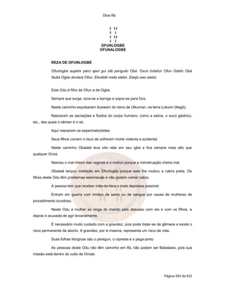 Dice Ifá
Página 593 de 633
I I I
I I
I I I
I I
OFUNLOGBE
OFUNALOGBE
REZA DE OFUNLOGBE
Ofunlogbe aujetre yiero ajeri gui ofá periguikí Obá. Oxun lodafun Ofun Odafo Obá
Nubá Ogbe donlará Ofun, Ekodidé metá elebó. Ebejó owo elebó.
Este Odu é filho de Ofun e de Ogbe.
Sempre que surge, toca-se a barriga e sopra-se para fora.
Neste caminho expulsaram Azawani do reino de Ulkuman, na terra Lukumi (Nagô).
Nasceram as secreções e fluidos do corpo humano, como a saliva, o suco gástrico,
etc., das quais o sêmen é o rei.
Aqui nasceram os espermatozóides.
Seus filhos correm o risco de sofrerem morte violenta e acidental.
Neste caminho Obatalá leva oito otás em seu igbá e fica sempre mais alto que
qualquer Orixá.
Nasceu o mal cheiro das vaginas e o motivo porque a menstruação cheira mal.
Obatalá lançou maldição em Ofunlogbe porque este lhe roubou a cabra preta. Os
filhos deste Odu têm problemas estomacais e não podem comer cabra.
A pessoa tem que receber mão-de-faca o mais depressa possível.
Entram em guerra com irmãos de santo ou de sangue por causa de mulheres de
procedimento duvidoso.
Neste Odu a mulher se vinga do marido pelo descaso com ela e com os filhos, e
depois é acusada de agir levianamente.
É necessário muito cuidado com a gravidez, pois pode tratar-se de gêmeos e existe o
risco permanente de aborto. A gravidez, por si mesma, representa um risco de vida.
Suas folhas litúrgicas são o peregun, o cipreste e o pega-pinto.
As pessoas deste Odu não têm caminho em Ifá, não podem ser Babalawo, pois sua
missão está dentro do culto de Orixás.
 