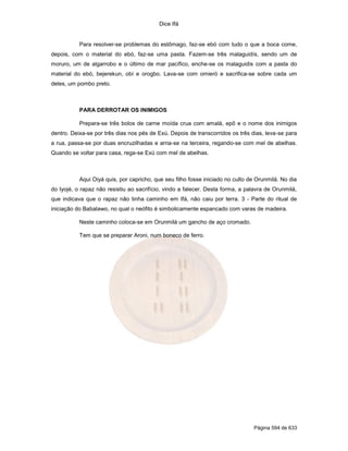 Dice Ifá
Página 594 de 633
Para resolver-se problemas do estômago, faz-se ebó com tudo o que a boca come,
depois, com o material do ebó, faz-se uma pasta. Fazem-se três malaguidís, sendo um de
moruro, um de algarrobo e o último de mar pacífico, enche-se os malaguidis com a pasta do
material do ebó, bejerekun, obí e orogbo. Lava-se com omieró e sacrifica-se sobre cada um
deles, um pombo preto.
PARA DERROTAR OS INIMIGOS
Prepara-se três bolos de carne moída crua com amalá, epô e o nome dos inimigos
dentro. Deixa-se por três dias nos pés de Exú. Depois de transcorridos os três dias, leva-se para
a rua, passa-se por duas encruzilhadas e arria-se na terceira, regando-se com mel de abelhas.
Quando se voltar para casa, rega-se Exú com mel de abelhas.
Aqui Oiyá quis, por capricho, que seu filho fosse iniciado no culto de Orunmilá. No dia
do Iyojé, o rapaz não resistiu ao sacrifício, vindo a falecer. Desta forma, a palavra de Orunmilá,
que indicava que o rapaz não tinha caminho em Ifá, não caiu por terra. 3 - Parte do ritual de
iniciação do Babalawo, no qual o neófito é simbolicamente espancado com varas de madeira.
Neste caminho coloca-se em Orunmilá um gancho de aço cromado.
Tem que se preparar Aroni, num boneco de ferro.
 
