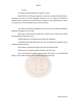 Dice Ifá
Página 596 de 633
Ikú unló.
Em seguida, cobriram tudo de efun e taparam o buraco.
Então, Olofin, Ikú e Ofunyeku prepararam o coche com o cadáver de Akambi Obá e o
conduziram aos pés de um Iroko consagrado, próximo de um rio, e depois de oferecer-lhe
dezesseis búzios, sacrificar-lhe um pombo branco e preparar o urupí, despacharam nas águas
do rio para que um novo rei pudesse ocupar o trono de Kumakú.
Aqui nasceu a cerimônia de despedida de um Obá morto, que só depois de realizada,
possibilita a coroação de um novo Obá.
Aqui nasceu o motivo pelo qual, depois que o iniciado morre, os otás de seus Orixás
são despachados nas águas de um rio.
Os filhos deste Odu, por excesso sexual, podem ficar impotentes.
A destruição física deles pode ocorrer pelo vício que adquirem de preferirem que as
mulheres lhe façam sexo oral.
Para resolver o problema de fraqueza sexual têm que assentar Osain.
Neste caminho, as mulheres gostam de praticar sexo oral e anal.
Aqui o justo paga pelo pecador, pois Ikú, tendo vindo buscar a uma determinada
pessoa, e não a tendo encontrado, levou o primeiro que passou perto dele.
 