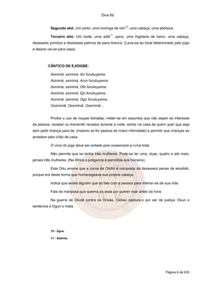 Dice Ifá
Página 6 de 633
Segundo ebó: Um pinto; uma moringa de omi
10
; uma cabaça; uma abóbora.
Terceiro ebó: Um bode, uma adié
11
, pano, uma frigideira de barro, uma cabaça,
dezesseis pombos e dezesseis palmos de pano branco. (Leva-se ao local determinado pelo jogo
e depois vai-se para casa).
CÂNTICO DE EJIOGBE:
Axinimá, axinimá, Ikú furubuyema.
Axinimá, axinimá, Arun furubuyema.
Axinimá, axinimá, Ofo furubuyema.
Axinimá, axinimá, Ejó furubuyema.
Axinimá, axinimá, Ogú furubuyema.
Oxeminiê, Oxeminiê, Oxeminiê...
Proíbe o uso de roupas listradas; meter-se em assuntos que não sejam do interesse
da pessoa; receber ou transmitir recados durante a noite; entrar na casa de quem quer que seja
sem pedir licença para tal, (mesmo se for pessoa da maior intimidade) e permitir que crianças se
arrastem pelo chão de casa.
O vício do jogo deve ser evitado pois ocasionará a ruína total.
Não permite que se tenha três mulheres. Pode-se ter uma, duas, quatro e até mais,
jamais três mulheres. (Na África a poligamia é permitida aos homens).
Este Odu ensina que a coroa de Olofin é composta de dezesseis penas de ekodidé,
porque era desta forma que homenageava sua própria cabeça.
Indica que existe alguém que só fala com a pessoa para inteirar-se de sua vida.
Fala da mariposa que queima as asas por querer voar antes da hora.
Na guerra de Okuté contra os Orixás, Oxóssi captura-o por ser de justiça; Oxun o
sentencia e Ogun o mata.
10 - Água.
11 - Galinha.
 