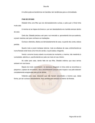Dice Ifá
Página 600 de 633
A mulher pode se transformar em bandida, tem tendências para a criminalidade.
ITAN DE OFUNDI
Obatalá tinha uma filha que era demasiadamente curiosa, e pela qual o Orixá tinha
muito zelo.
A menina só se trajava de branco e, por ser desobediente era mantida sempre dentro
de casa.
Certo dia, Obatalá precisou sair para ir ao mercado e, aproveitando de sua ausência,
a jovem resolveu sair para conhecer as imediações.
Curiosa e distraída, afastou-se demasiadamente de casa, e quando deu conta, estava
perdida.
Quanto mais a jovem tentasse retornar, mais se afastava de casa, embrenhando-se
numa floresta onde havia uma mina de carvão, à qual acabou chegando.
Vendo o enorme buraco aberto na encosta da montanha, a menina, não resistindo à
curiosidade, adentrou-o, aprofundando-se cada vez mais em seu interior.
Ao voltar para casa, dando falta de sua filha, Obatalá ordenou que seus servos
saíssem em sua busca.
Depois de muito caminharem, os escravos chegaram à mina onde se encontrava a
pequena e, apesar de encontrá-la, não a reconheceram porque suas roupas e sua pele estavam
completamente enegrecidas pelo pó de carvão.
Voltando para casa, disseram que não haviam encontrado a menina que, desta
forma, por ser curiosa e desobediente, ficou perdida para sempre no interior da floresta.
 
