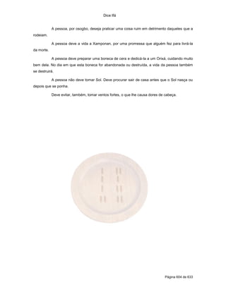 Dice Ifá
Página 604 de 633
A pessoa, por osogbo, deseja praticar uma coisa ruim em detrimento daqueles que a
rodeiam.
A pessoa deve a vida a Xamponan, por uma promessa que alguém fez para livrá-la
da morte.
A pessoa deve preparar uma boneca de cera e dedicá-la a um Orixá, cuidando muito
bem dela. No dia em que esta boneca for abandonada ou destruída, a vida da pessoa também
se destruirá.
A pessoa não deve tomar Sol. Deve procurar sair de casa antes que o Sol nasça ou
depois que se ponha.
Deve evitar, também, tomar ventos fortes, o que lhe causa dores de cabeça.
 