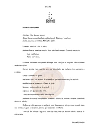 Dice Ifá
Página 605 de 633
I I I
I I I
I I I I
I I I
OFUNBARA
OFUNSUSÚ
REZA DE OFUNBARA
Ofunbara Ofun Sunsun olomori.
Obara Sunsun orosalé adifafun Aribito tonlofe Oiya lobini eure lebó.
Akukó, owunko, eiyelé lebó. Maferefun Olofin.
Este Odu é filho de Ofun e Obara.
Aqui se oferece, para tirar osogbo, duas galinhas brancas a Orunmilá, cantando:
Adie meji funfun
Komo orere lawá.
Os filhos deste Odu não podem entregar seus corações à ninguém, caso contrário
serão destruídos.
Correm grande risco quando, em sua intimidade, as mulheres lhe acariciam o
pescoço.
Este é o caminho da girafa.
Não se encontra paz ao lado da mulher com que se mantém relações sexuais.
Aqui foi onde se consagrou o Osain de Irinlé.
Nasceu o poder medicinal do omieró.
A pessoa tem que assentar Irinlé.
Tem que colocar milho quente em Elegbara.
Aqui nasceu o cargo de Ojugbona, que tem a missão de ensinar e mostrar o caminho
dentro da religião.
Os Eguns estão parados na porta da casa da pessoa e afirmam que naquela casa
não existe Awo, pois se existisse, saberia que eles estão com fome.
Tem que dar comida a Egun na porta de casa para que deixem entrar a sorte e as
coisas boas.
 