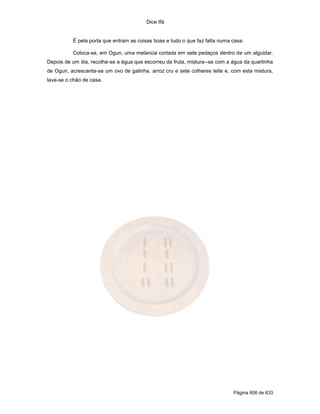 Dice Ifá
Página 606 de 633
É pela porta que entram as coisas boas e tudo o que faz falta numa casa.
Coloca-se, em Ogun, uma melancia cortada em sete pedaços dentro de um alguidar.
Depois de um dia, recolhe-se a água que escorreu da fruta, mistura--se com a água da quartinha
de Ogun, acrescenta-se um ovo de galinha, arroz cru e sete colheres leite e, com esta mistura,
lava-se o chão de casa.
 