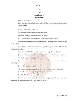 Dice Ifá
Página 607 de 633
I I I I
I I I
I I I I
I I
OFUNKANRAN
OFUN KANA
REZA DE OFUNKANA
Ofiara koja abo miloso adifafun osoko laju oma aboiyo lebó eiyelé eyelebó kaferefun
Obatalá ati Exú.
Este Odu é filho de Ofun e Okanran.
Seus filhos não podem fazer sexo às quintas-feiras.
Sua grande interdição alimentar é a carne de coelho.
Aqui a mulher reclama porque o homem não lhe dá assistência sexual.
Sente-se desprezada e abandonada sexualmente e sente vontade de se realizar com
outro homens.
Aqui os homens conheceram o azeviche a aprenderam que, usando-o, defendem-se
contra os maus olhos.
As pessoas deste Odu têm que colocar azeviche na carga de seus Elegbaras.
Devem usar figas ou cruzes deste material para não serem atingidas por mau-olhado
Assinala deslocamento de órgãos internos.
O homem produz males interiores em sua mulher ao fazer sexo com demasiada força
e brutalidade.
Este é o Odu do rejeitado social.
Aqui Obatalá foi desprezado por todos por haver perdido sua casa e sua família.
A pessoa faz sexo em qualquer lugar e de qualquer maneira.
Disse Ifá': "O bode faz sexo no mato".
A pessoa tem que ter mais cuidado e escolher o lugar apropriado para fazer sexo,
para evitar um grande aborrecimento e uma grande vergonha.
 