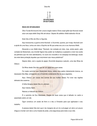 Dice Ifá
Página 608 de 633
I I I
I I
I I I
I I I
OFUNGUNDÁ
OFUN FUNDÁ
REZA DE OFUNGUNDÁ
Ofun Fundá Ifá tinxomó Ikin unsoro bogbo kaleno Orixá umpé gbile tiyé Keviosô okutá
edun ará okpá afafá Okoji Afá olé tokosi. Okpele Ifá adifafun Afafá kaferefun Ifá de.
Este Odu é filho de Ofun e Ogunda.
Aqui transcorreu a guerra entre Keviosô e Orunmilá, quando, por inveja, Keviosô com
a ajuda de uma faca, cortou em dois o Espírito de Ifá que antes era uno e se chamava Afafá.
Elevando a voz Afafá disse: "Keviosô, me cortaste em dois, mas, ainda assim, pela
vontade de Olodumare, sou imortal! Agora meu poder se multiplicou e passarei a viver nos cocôs
da palmeira que irei criar (dendezeiro), no couro do crocodilo e na carapaça da tartaruga, locais
de onde darei proteção àqueles que recorrerem aos meus préstimos!"
Depois disto, com a ajuda do ajapá, Orunmilá desposou Ladurán, uma das filhas de
Olokun.
Os filhos deste Odu têm que ter um ajapá em suas casas.
Foi neste caminho que Olodumare riscou, sobre uma pedra inteiramente branca, os
dezesseis Odu Meji, entregando-os a Orunmilá e ensinando-lhe os seus segredos.
Aqui, Olokun, por causa dos ciúmes de sua mulher Olosá, Foi viver nas regiões
abissais dos oceanos.
A folha litúrgica deste Odu é o afoman .
Aqui nasceu Ajaro.
Nasceu a máscara de Olokun.
É o caminho de Exú Madubela, Elegba de duas caras que é talhado no cedro e
assentado sobre um otá.
Ogun construiu um arado de ferro e o deu a Orixaoko para que agilizasse o seu
trabalho.
A pessoa deste Odu tem que ir às margens de um rio e ali pegar um otá e um pouco
d'água e montar com isto e uma moeda de prata, uma segurança para toda a sua vida.
 