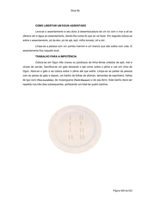 Dice Ifá
Página 609 de 633
COMO LIBERTAR UM EGUN ASSENTADO
Leva-se o assentamento e seu dono à desembocadura de um rio com o mar e ali se
oferece obí e água ao assentamento, dando-lhe conta do que se vai fazer. Em seguida coloca-se
sobre o assentamento, pó de ekú, pó de ejá, epô, milho torrado, otí e obí.
Limpa-se a pessoa com um pombo marrom e um branco que são soltos com vida. O
assentamento fica naquele local.
TRABALHO PARA A IMPOTÊNCIA
Coloca-se em Ogun três cravos ou parafusos de linha férrea untados de epô, mel e
cinzas de carvão. Sacrifica-se um galo deixando o ejé correr sobre o pênis e cair em cima de
Ogun. Abre-se o galo e se coloca sobre o pênis até que esfrie. Limpa-se as partes da pessoa
com as penas do galo e depois, um banho de folhas de afoman, sementes de espinheiro, folhas
de iguí soro (Pera bumefolia), de musenguene (Pariti tiliaceum) e de pau-ferro. Este banho deve ser
repetido nos três dias subsequentes, perfazendo um total de quatro banhos.
 