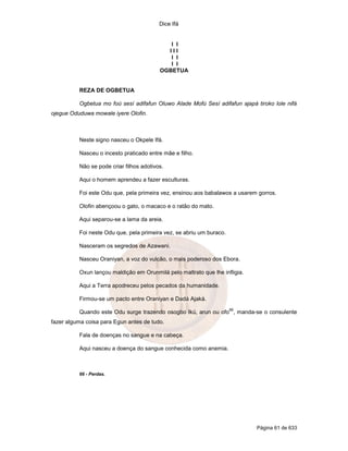 Dice Ifá
Página 61 de 633
I I
I I I
I I
I I
OGBETUA
REZA DE OGBETUA
Ogbetua mo foú sesí adifafun Oluwo Alade Mofú Sesí adifafun ajapá tiroko lole nifá
ojegue Oduduwa mowale iyere Olofin.
Neste signo nasceu o Okpele Ifá.
Nasceu o incesto praticado entre mãe e filho.
Não se pode criar filhos adotivos.
Aqui o homem aprendeu a fazer esculturas.
Foi este Odu que, pela primeira vez, ensinou aos babalawos a usarem gorros.
Olofin abençoou o gato, o macaco e o ratão do mato.
Aqui separou-se a lama da areia.
Foi neste Odu que, pela primeira vez, se abriu um buraco.
Nasceram os segredos de Azawani.
Nasceu Oraniyan, a voz do vulcão, o mais poderoso dos Ebora.
Oxun lançou maldição em Orunmilá pelo maltrato que lhe infligia.
Aqui a Terra apodreceu pelos pecados da humanidade.
Firmou-se um pacto entre Oraniyan e Dadá Ajaká.
Quando este Odu surge trazendo osogbo Ikú, arun ou ofo
66
, manda-se o consulente
fazer alguma coisa para Egun antes de tudo.
Fala de doenças no sangue e na cabeça.
Aqui nasceu a doença do sangue conhecida como anemia.
66 - Perdas.
 
