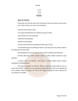 Dice Ifá
Página 610 de 633
I I I I
I I
I I I
I I
OFUNSÁ
REZA DE OFUNSÁ
Ofunsá Alé nixé Omó Ikú oyina omó Orunmilá ale oyina lolé asuworun oyina lorubó.
Awo Funfun ile Osain, ekú, ejá, owo la mefá elebó.
Este Odu é filho de Ofun e Osá.
É um signo de grande força de vontade que conduz à vitória.
Aqui nasceram as ervas medicinais.
A jactância leva à perdição.
Assinala cirrose hepática.
Por este caminho baixam as bênçãos de Olofin sobre a Terra.
A humanidade abusa da confiança de Olofin e usam Seu nome em proveito próprio e
em detrimento dos seus irmãos.
Aqui Obatalá fez mal uso dos poderes que lhe foram conferidos por Olodumare.
Os filhos deste Odu, quando nascem, trazem o cordão umbilical enrolado em seus
pescoços.
A pessoa sonha com Santos e com mortos e, através destes sonhos recebem
orientações e aconselhamentos.
Para adquirir proteção de Orunmilá, deve-se colocar-lhe comida antes de servir a
mesa. Esta comida é, depois de um dia, colocada no telhado de casa e deve ser ali deixada até
que se desfaça. Depois se repete o orô e se dá obí e água ao telhado de casa e coloca-se ali
uma cabaça com saraekó.
 
