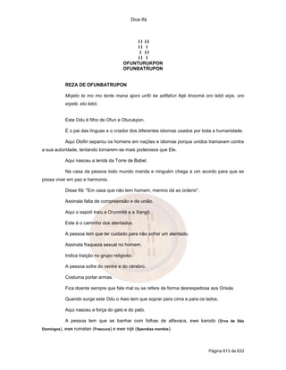 Dice Ifá
Página 613 de 633
I I I I
I I I
I I I
I I I
OFUNTURUKPON
OFUNBATRUPON
REZA DE OFUNBATRUPON
Mojeto te mo mo tente mana ajoro unfó ke adifafun fejé tinxomá oro lebó eiye, oro
eiyelé, etú lebó.
Este Odu é filho de Ofun e Oturukpon.
É o pai das línguas e o criador dos diferentes idiomas usados por toda a humanidade.
Aqui Olofin separou os homens em nações e idiomas porque unidos tramavam contra
a sua autoridade, tentando tornarem-se mais poderosos que Ele.
Aqui nasceu a lenda da Torre de Babel.
Na casa da pessoa todo mundo manda e ninguém chega a um acordo para que se
possa viver em paz e harmonia.
Disse Ifá: "Em casa que não tem homem, menino dá as ordens".
Assinala falta de compreensão e de união.
Aqui o sapotí traiu a Orunmilá e a Xangô.
Este é o caminho dos atentados.
A pessoa tem que ter cuidado para não sofrer um atentado.
Assinala fraqueza sexual no homem.
Indica traição no grupo religioso.
A pessoa sofre do ventre e do cérebro.
Costuma portar armas.
Fica doente sempre que fala mal ou se refere de forma desrespeitosa aos Orixás.
Quando surge este Odu o Awo tem que soprar para cima e para os lados.
Aqui nasceu a força do galo e do pato.
A pessoa tem que se banhar com folhas de alfavaca, ewe karodo (Erva de São
Domingos), ewe rumatan (Frescura) e ewe nijé (Spendias membis).
 