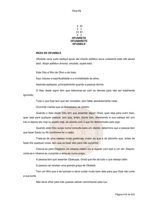 Dice Ifá
Página 616 de 633
I I I
I I
I I I I
I I
OFUNRETE
OFUNBIRETE
OFUNBILE
REZA DE OFUNBILE
Ofunbile nene xubo badeyá apolo abi nhankí adifafun laure umbatinló balé nifá akukó
lebó. Abiyé adifafun Aminisi, ekodidé, eiyelé lebó.
Este Odu é filho de Ofun e de Irete.
Aqui nasceu a espiritualidade e a imortalidade da alma.
Assinala epilepsia, principalmente quando a pessoa dorme.
O Awo deste signo tem que relacionar-se com os demais para não ser totalmente
ignorado.
Tudo o que fizer tem que ser completo, sem faltar absolutamente nada.
Orunmilá manda que os Babalawos se visitem.
Quando o Awo deste Odu tem que assentar algum Orixá, quer seja para outro Awo,
quer seja para qualquer pessoa, tem que, antes, tomar borí, oferecendo á sua cabeça obí omi
tutu e depois etú meji ou eiyelé meji, de acordo com o que for determinado pelo jogo.
Quando este Odu surge numa consulta para um cliente, determina que a pessoa tem
que fazer Santo ou Ifá (conforme for o caso).
Trata-se de uma cabeça muito poderosa, maior do que a do adivinho que, antes de
fazer-lhe qualquer coisa, tem que se fazer ebó para não sucumbir.
Coloca-se para Elegbara um inhame inteiro cru e regado com epô e um obí. Depois,
corta-se o inhame ao cumprido e arria-se numa praça.
A pessoa tem que assentar Obaluaye, Orixá que lhe dá tudo o que deseja obter.
A pessoa vai receber uma grande graça de Obatalá.
Tem um filho que é de Iyansan e deve cuidar muito bem dele para que Oiyá não corte
a sua sorte.
Não deve olhar para trás quando estiver caminhando pela rua.
 