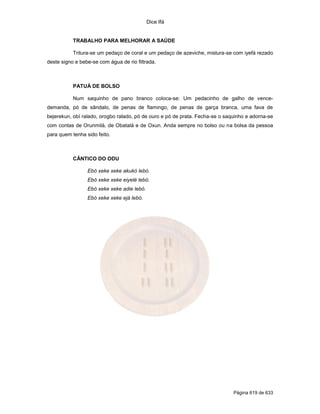 Dice Ifá
Página 619 de 633
TRABALHO PARA MELHORAR A SAÚDE
Tritura-se um pedaço de coral e um pedaço de azeviche, mistura-se com iyefá rezado
deste signo e bebe-se com água de rio filtrada.
PATUÁ DE BOLSO
Num saquinho de pano branco coloca-se: Um pedacinho de galho de vence-
demanda, pó de sândalo, de penas de flamingo, de penas de garça branca, uma fava de
bejerekun, obí ralado, orogbo ralado, pó de ouro e pó de prata. Fecha-se o saquinho e adorna-se
com contas de Orunmilá, de Obatalá e de Oxun. Anda sempre no bolso ou na bolsa da pessoa
para quem tenha sido feito.
CÂNTICO DO ODU
Ebó xeke xeke akukó lebó.
Ebó xeke xeke eiyelé lebó.
Ebó xeke xeke adie lebó.
Ebó xeke xeke ejá lebó.
 