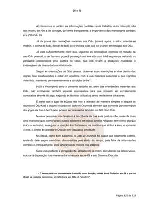 Dice Ifá
Página 620 de 633
Ao trazermos a público as informações contidas neste trabalho, outra intenção não
nos moveu se não a de divulgar, de forma transparente, a importância das mensagens contidas
nos 256 Odu Ifá.
Já de posse das revelações inerentes aos Odu, poderá agora, o leitor, orientar-se
melhor, e acima de tudo, deixar de lado as crendices tolas que se criaram em relação aos Odu.
Já está suficientemente claro que, seguindo as orientações contidas no tratado do
seu Odu pessoal, o ser humano poderá prosseguir em sua vida com total segurança, evitando os
percalços ocasionados pela quebra de tabus, que nos levam a situações inusitadas e
indesejáveis de desconforto e infelicidade.
Seguir as orientações do Odu pessoal, observar suas interdições e viver dentro das
regras nele estabelecidas é estar em equilíbrio com a sua natureza essencial o que significa
viver feliz, mantendo permanentemente a condição de Ire
1
.
Inútil e incompleto seria o presente trabalho se, além das orientações inerentes aos
Odu, não contivesse também aquelas necessárias para que possam ser corretamente
contatados através do jogo, segundo as técnicas utilizadas pelos verdadeiros olhadores.
É certo que o jogo de búzios nos leva a acessar de maneira simples e segura os
dezesseis Odu Meji e alguns iniciados no culto de Orunmilá afirmam que somente por intermédio
dos jogos de Ikin e de Okpele, podem ser acessados também os 240 Omó Odu.
Nossas pesquisas nos levaram à descoberta de que esta postura não passa de mais
uma manobra que, como tantas outras existentes em nosso âmbito religioso, tem como objetivo
único e exclusivo, assegurar a posição dos Babalawos, na medida que atribui a eles, e somente
a eles, o direito de acessar o Oráculo em toda a sua amplitude.
No Brasil, como bem sabemos, o Culto a Orunmilá foi quase que totalmente extinto,
restando dele vagas memórias obscurecidas pelo efeito do tempo, pela falta de informações
corretas e principalmente, pela ignorância da maioria dos adeptos.
Cabe-nos portanto a obrigação de, desfazendo os mitos, derrubando os falsos tabus,
colocar à disposição dos interessados a verdade sobre Ifá e seu Sistema Oracular.
1 - O termo pode ser corretamente traduzido como benção, coisas boas. Substitui em Ifá o que no
Brasil se costuma denominar, em referência aos Odu, de "positivo".
 