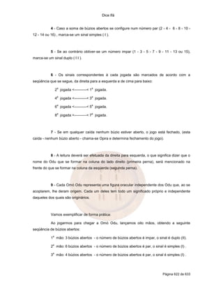 Dice Ifá
Página 622 de 633
4 - Caso a soma de búzios abertos se configure num número par (2 - 4 - 6 - 8 - 10 -
12 - 14 ou 16) , marca-se um sinal simples ( I ).
5 - Se ao contrário obtiver-se um número impar (1 - 3 - 5 - 7 - 9 - 11 - 13 ou 15),
marca-se um sinal duplo ( I I ).
6 - Os sinais correspondentes à cada jogada são marcados de acordo com a
seqüência que se segue, da direita para a esquerda e de cima para baixo:
2
a
jogada <----------< 1
a
jogada.
4
a
jogada <----------< 3
a
jogada.
6
a
jogada <----------< 5
a
jogada.
8
a
jogada <----------< 7
a
jogada.
7 - Se em qualquer caída nenhum búzio estiver aberto, o jogo está fechado, (esta
caída - nenhum búzio aberto - chama-se Opira e determina fechamento do jogo).
8 - A leitura deverá ser efetuada da direita para esquerda, o que significa dizer que o
nome do Odu que se formar na coluna do lado direito (primeira perna), será mencionado na
frente do que se formar na coluna da esquerda (segunda perna).
9 - Cada Omó Odu representa uma figura oracular independente dos Odu que, ao se
acoplarem, lhe deram origem. Cada um deles tem todo um significado próprio e independente
daqueles dos quais são originários.
Vamos exemplificar de forma prática:
Ao jogarmos para chegar a Omó Odu, lançamos oito mãos, obtendo a seguinte
seqüência de búzios abertos:
1
a
mão: 3 búzios abertos - o número de búzios abertos é impar, o sinal é duplo (II).
2
a
mão: 6 búzios abertos - o número de búzios abertos é par, o sinal é simples (I) .
3
a
mão: 4 búzios abertos - o número de búzios abertos é par, o sinal é simples (I) .
 