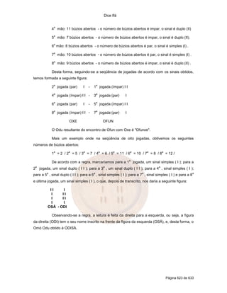 Dice Ifá
Página 623 de 633
4
a
mão: 11 búzios abertos - o número de búzios abertos é impar, o sinal é duplo (II)
5
a
mão: 7 búzios abertos - o número de búzios abertos é impar, o sinal é duplo (II).
6
a
mão: 8 búzios abertos - o número de búzios abertos é par, o sinal é simples (I) .
7
a
mão: 10 búzios abertos - o número de búzios abertos é par, o sinal é simples (I) .
8
a
mão: 9 búzios abertos - o número de búzios abertos é impar, o sinal é duplo (II) .
Desta forma, seguindo-se a seqüência de jogadas de acordo com os sinais obtidos,
temos formada a seguinte figura:
2
a
jogada (par) I - 1
a
jogada (ímpar) I I
4
a
jogada (ímpar) I I - 3
a
jogada (par) I
6
a
jogada (par) I - 5
a
jogada (ímpar) I I
8
a
jogada (ímpar) I I - 7
a
jogada (par) I
OXE OFUN
O Odu resultante do encontro de Ofun com Oxe é "Ofunxe".
Mais um exemplo onde na seqüência de oito jogadas, obtivemos os seguintes
números de búzios abertos:
1
a
= 2 / 2
a
= 5 / 3
a
= 7 / 4
a
= 6 / 5
a
= 11 / 6
a
= 10 / 7
a
= 8 / 8
a
= 12 /
De acordo com a regra, marcaríamos para a 1
a
jogada, um sinal simples ( I ); para a
2
a
jogada, um sinal duplo ( I I ); para a 3
a
, um sinal duplo ( I I ); para a 4
a
, sinal simples ( I );
para a 5
a
, sinal duplo ( I I ); para a 6
a
, sinal simples ( I ); para a 7
a
, sinal simples ( I ) e para a 8
a
e última jogada, um sinal simples ( I ), o que, depois de transcrito, nos daria a seguinte figura:
I I I
I I I
I I I
I I
OSÁ - ODI
Observando-se a regra, a leitura é feita da direita para a esquerda, ou seja, a figura
da direita (ODI) tem o seu nome inscrito na frente da figura da esquerda (OSÁ), e, desta forma, o
Omó Odu obtido é ODISÁ.
 