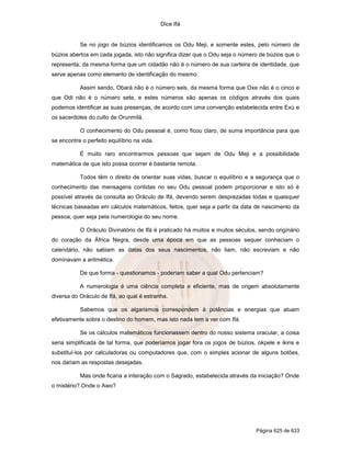 Dice Ifá
Página 625 de 633
Se no jogo de búzios identificamos os Odu Meji, e somente estes, pelo número de
búzios abertos em cada jogada, isto não significa dizer que o Odu seja o número de búzios que o
representa, da mesma forma que um cidadão não é o número de sua carteira de identidade, que
serve apenas como elemento de identificação do mesmo.
Assim sendo, Obará não é o número seis, da mesma forma que Oxe não é o cinco e
que Odi não é o número sete, e estes números são apenas os códigos através dos quais
podemos identificar as suas presenças, de acordo com uma convenção estabelecida entre Exú e
os sacerdotes do culto de Orunmilá.
O conhecimento do Odu pessoal é, como ficou claro, de suma importância para que
se encontre o perfeito equilíbrio na vida.
É muito raro encontrarmos pessoas que sejam de Odu Meji e a possibilidade
matemática de que isto possa ocorrer é bastante remota.
Todos têm o direito de orientar suas vidas, buscar o equilíbrio e a segurança que o
conhecimento das mensagens contidas no seu Odu pessoal podem proporcionar e isto só é
possível através da consulta ao Oráculo de Ifá, devendo serem desprezadas todas e quaisquer
técnicas baseadas em cálculos matemáticos, feitos, quer seja a partir da data de nascimento da
pessoa, quer seja pela numerologia do seu nome.
O Oráculo Divinatório de Ifá é praticado há muitos e muitos séculos, sendo originário
do coração da África Negra, desde uma época em que as pessoas sequer conheciam o
calendário, não sabiam as datas dos seus nascimentos, não liam, não escreviam e não
dominavam a aritmética.
De que forma - questionamos - poderiam saber a qual Odu pertenciam?
A numerologia é uma ciência completa e eficiente, mas de origem absolutamente
diversa do Oráculo de Ifá, ao qual é estranha.
Sabemos que os algarismos correspondem à potências e energias que atuam
efetivamente sobre o destino do homem, mas isto nada tem a ver com Ifá.
Se os cálculos matemáticos funcionassem dentro do nosso sistema oracular, a coisa
seria simplificada de tal forma, que poderíamos jogar fora os jogos de búzios, okpele e ikins e
substituí-los por calculadoras ou computadores que, com o simples acionar de alguns botões,
nos dariam as respostas desejadas.
Mas onde ficaria a interação com o Sagrado, estabelecida através da iniciação? Onde
o mistério? Onde o Awo?
 