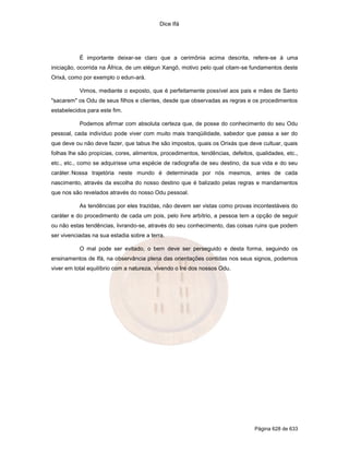 Dice Ifá
Página 628 de 633
É importante deixar-se claro que a cerimônia acima descrita, refere-se à uma
iniciação, ocorrida na África, de um elégun Xangô, motivo pelo qual citam-se fundamentos deste
Orixá, como por exemplo o edun-ará.
Vimos, mediante o exposto, que é perfeitamente possível aos pais e mães de Santo
"sacarem" os Odu de seus filhos e clientes, desde que observadas as regras e os procedimentos
estabelecidos para este fim.
Podemos afirmar com absoluta certeza que, de posse do conhecimento do seu Odu
pessoal, cada indivíduo pode viver com muito mais tranqüilidade, sabedor que passa a ser do
que deve ou não deve fazer, que tabus lhe são impostos, quais os Orixás que deve cultuar, quais
folhas lhe são propícias, cores, alimentos, procedimentos, tendências, defeitos, qualidades, etc.,
etc., etc., como se adquirisse uma espécie de radiografia de seu destino, da sua vida e do seu
caráter. Nossa trajetória neste mundo é determinada por nós mesmos, antes de cada
nascimento, através da escolha do nosso destino que é balizado pelas regras e mandamentos
que nos são revelados através do nosso Odu pessoal.
As tendências por eles trazidas, não devem ser vistas como provas incontestáveis do
caráter e do procedimento de cada um pois, pelo livre arbítrio, a pessoa tem a opção de seguir
ou não estas tendências, livrando-se, através do seu conhecimento, das coisas ruins que podem
ser vivenciadas na sua estadia sobre a terra.
O mal pode ser evitado, o bem deve ser perseguido e desta forma, seguindo os
ensinamentos de Ifá, na observância plena das orientações contidas nos seus signos, podemos
viver em total equilíbrio com a natureza, vivendo o Ire dos nossos Odu.
 