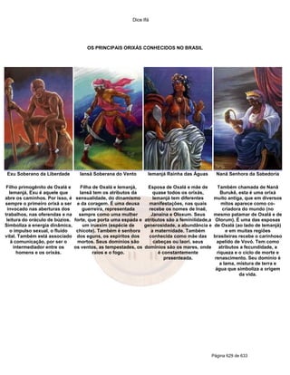 Dice Ifá
Página 629 de 633
OS PRINCIPAIS ORIXÁS CONHECIDOS NO BRASIL
Exu Soberano da Liberdade Iansã Soberana do Vento Iemanjá Rainha das Águas Nanã Senhora da Sabedoria
Filho primogênito de Oxalá e
Iemanjá, Exu é aquele que
abre os caminhos. Por isso, é
sempre o primeiro orixá a ser
invocado nas aberturas dos
trabalhos, nas oferendas e na
leitura do oráculo de búzios.
Simboliza a energia dinâmica,
o impulso sexual, o fluido
vital. Também está associado
à comunicação, por ser o
intermediador entre os
homens e os orixás.
Filha de Oxalá e Iemanjá,
Iansã tem os atributos da
sensualidade, do dinamismo
e da coragem. É uma deusa
guerreira, representada
sempre como uma mulher
forte, que porta uma espada e
um iruexim (espécie de
chicote). Também é senhora
dos eguns, os espíritos dos
mortos. Seus domínios são
os ventos, as tempestades, os
raios e o fogo.
Esposa de Oxalá e mãe de
quase todos os orixás,
Iemanjá tem diferentes
manifestações, nas quais
recebe os nomes de Inaê,
Janaína e Oloxum. Seus
atributos são a feminilidade,a
generosidade, a abundância e
a maternidade. Também
conhecida como mãe das
cabeças ou Iaorí, seus
domínios são os mares, onde
é constantemente
presenteada.
Também chamada de Nanã
Burukê, esta é uma orixá
muito antiga, que em diversos
mitos aparece como co-
criadora do mundo (no
mesmo patamar de Oxalá e de
Olorum). É uma das esposas
de Oxalá (ao lado de Iemanjá)
e em muitas regiões
brasileiras recebe o carinhoso
apelido de Vovó. Tem como
atributos a fecundidade, a
riqueza e o ciclo de morte e
renascimento. Seu domínio é
a lama, mistura de terra e
água que simboliza a origem
da vida.
 