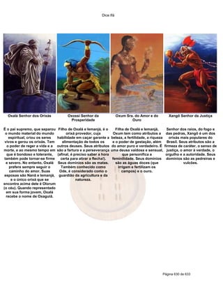 Dice Ifá
Página 630 de 633
Oxalá Senhor dos Orixás Oxossi Senhor da
Prosperidade
Oxum Sra. do Amor e do
Ouro
Xangô Senhor da Justiça
É o pai supremo, que separou
o mundo material do mundo
espiritual, criou os seres
vivos e gerou os orixás. Tem
o poder de reger a vida e a
morte, e ao mesmo tempo em
que é bondoso e tolerante,
também pode tornar-se firme
e severo. No entanto, Oxalá
prefere sempre seguir o
caminho do amor. Suas
esposas são Nanã e Iemanjá,
e o único orixá que se
encontra acima dele é Olorum
(o céu). Quando representado
em sua forma jovem, Oxalá
recebe o nome de Oxaguiã.
Filho de Oxalá e Iemanjá, é o
orixá provedor, cuja
habilidade em caçar garante a
alimentação de todos os
outros deuses. Seus atributos
são a fartura e a perseverança
(afinal, é preciso saber a hora
certa para atirar a flecha!).
Seus domínios são as matas.
Também conhecido como
Ode, é considerado como o
guardião da agricultura e da
natureza.
Filha de Oxalá e Iemanjá,
Oxum tem como atributos a
beleza, a fertilidade, a riqueza
e o poder de gestação, além
do amor puro e verdadeiro. É
uma deusa vaidosa e sensual,
que personifica a
feminilidade. Seus domínios
são as águas doces (que
irrigam e fertilizam os
campos) e o ouro.
Senhor dos raios, do fogo e
das pedras, Xangô é um dos
orixás mais populares do
Brasil. Seus atributos são a
firmeza de caráter, o senso de
justiça, o amor à verdade, o
orgulho e a autoridade. Seus
domínios são as pedreiras e
vulcões.
 