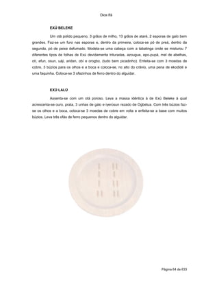 Dice Ifá
Página 64 de 633
EXÚ BELEKE
Um otá polido pequeno, 3 grãos de milho, 13 grãos de ataré, 2 esporas de galo bem
grandes. Faz-se um furo nas esporas e, dentro da primeira, coloca-se pó de preá, dentro da
segunda, pó de peixe defumado. Modela-se uma cabeça com a tabatinga onde se misturou 7
diferentes tipos de folhas de Exú devidamente trituradas, azougue, epo-pupá, mel de abelhas,
otí, efun, osun, uáji, aridan, obí e orogbo, (tudo bem picadinho). Enfeita-se com 3 moedas de
cobre, 3 búzios para os olhos e a boca e coloca-se, no alto do crânio, uma pena de ekodidé e
uma faquinha. Coloca-se 3 ofazinhos de ferro dentro do alguidar.
EXÚ LALÚ
Assenta-se com um otá poroso. Leva a massa idêntica à de Exú Beleke à qual
acrescenta-se ouro, prata, 3 unhas de galo e iyerosun rezado de Ogbetua. Com três búzios faz-
se os olhos e a boca, coloca-se 3 moedas de cobre em volta e enfeita-se a base com muitos
búzios. Leva três ofás de ferro pequenos dentro do alguidar.
 