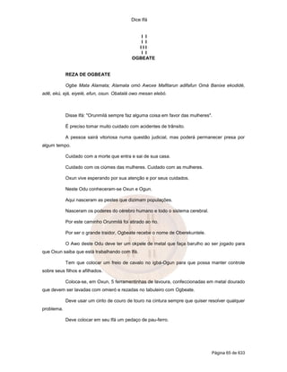 Dice Ifá
Página 65 de 633
I I
I I
I I I
I I
OGBEATE
REZA DE OGBEATE
Ogbe Mata Alamata; Alamata omó Awoxe Mafitarun adifafun Omá Banixe ekodidé,
adê, ekú, ejá, eiyelé, efun, osun. Obatalá owo mesan elebó.
Disse Ifá: "Orunmilá sempre faz alguma coisa em favor das mulheres".
É preciso tomar muito cuidado com acidentes de trânsito.
A pessoa sairá vitoriosa numa questão judicial, mas poderá permanecer presa por
algum tempo.
Cuidado com a morte que entra e sai de sua casa.
Cuidado com os ciúmes das mulheres. Cuidado com as mulheres.
Oxun vive esperando por sua atenção e por seus cuidados.
Neste Odu conheceram-se Oxun e Ogun.
Aqui nasceram as pestes que dizimam populações.
Nasceram os poderes do cérebro humano e todo o sistema cerebral.
Por este caminho Orunmilá foi atirado ao rio.
Por ser o grande traidor, Ogbeate recebe o nome de Oberekuntele.
O Awo deste Odu deve ter um okpele de metal que faça barulho ao ser jogado para
que Oxun saiba que está trabalhando com Ifá.
Tem que colocar um freio de cavalo no igbá-Ogun para que possa manter controle
sobre seus filhos e afilhados.
Coloca-se, em Oxun, 5 ferramentinhas de lavoura, confeccionadas em metal dourado
que devem ser lavadas com omieró e rezadas no tabuleiro com Ogbeate.
Deve usar um cinto de couro de touro na cintura sempre que quiser resolver qualquer
problema.
Deve colocar em seu Ifá um pedaço de pau-ferro.
 