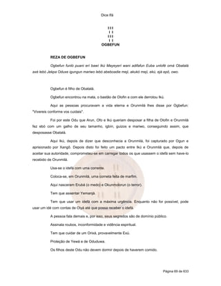 Dice Ifá
Página 69 de 633
I I I
I I
I I I
I I
OGBEFUN
REZA DE OGBEFUN
Ogbefun funló puani erí bawí Ikú Mayeyerí wani adifafun Euba unlofé omá Obatalá
axé lebó Jekpa Oduxe igungun mariwo lebó abeboadie meji, akukó meji, ekú, ejá epô, owo.
Ogbefun é filho de Obatalá.
Ogbefun encontrou na mata, o bastão de Olofin e com ele derrotou Ikú.
Aqui as pessoas procuravam a vida eterna e Orunmilá lhes disse por Ogbefun:
"Vivereis conforme vos cuidais".
Foi por este Odu que Arun, Ofo e Ikú queriam desposar a filha de Olofin e Orunmilá
fez ebó com um galho de seu tamanho, igbín, guizos e mariwo, conseguindo assim, que
desposasse Obatalá.
Aqui Ikú, depois de dizer que desconhecia a Orunmilá, foi capturado por Ogun e
aprisionado por Xangô. Depois disto foi feito um pacto entre Ikú e Orunmilá que, depois de
aceitar sua autoridade, comprometeu-se em carregar todos os que usassem o idefá sem have-lo
recebido de Orunmilá.
Usa-se o idefá com uma corrente.
Coloca-se, em Orunmilá, uma corneta feita de marfim.
Aqui nasceram Erubá (o medo) e Okunmolorun (o terror).
Tem que assentar Yemanjá.
Tem que usar um idefá com a máxima urgência. Enquanto não for possível, pode
usar um idé com contas de Oiyá até que possa receber o idefá.
A pessoa fala demais e, por isso, seus segredos são de domínio público.
Assinala roubos, inconformidade e vidência espiritual.
Tem que cuidar de um Orixá, provavelmente Exú.
Proteção de Yewá e de Oduduwa.
Os filhos deste Odu não devem dormir depois de haverem comido.
 