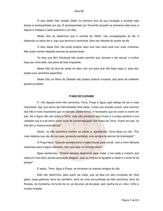 Dice Ifá
Página 7 de 633
O awo deste Odu recebe Olofin no primeiro ano de sua iniciação e durante este
tempo é acompanhado por ele. É acompanhado por Orunmilá durante os primeiros sete anos e
depois é visitado a cada quarenta e um dias.
Neste Odu se determina que a comida de Olofin, nas consagrações de Ifá, é
oferecida no sexto dia e, logo que termina a cerimônia, deve ser retirada do quarto de Ifá.
O Awo deste Odu não pode praticar sexo oral nem sexo anal com suas mulheres.
Não pode manter relações sexuais às sextas feiras.
Os Awo que têm Oduduwa não podem permitir que, durante o ato sexual, a mulher
fique por cima dele, sob pena de ficar impotente.
Neste Odu se lava as vistas do Awo com omi para que não fique cego e, para isto,
existe uma cerimônia específica.
Neste Odu os filhos de Obatalá não podem praticar bruxaria, sob pena de sofrerem
graves punições.
ITANS DE EJIOGBE
1 - Da disputa entre três caminhos, Terra, Praça e Água, pelo desejo de ser o mais
importante, Ajá, que serviu de intermediador lhes disse: "Lutam por simples prazer, pois nenhum
dos três é mais importante que os demais. Desta forma, é necessário que se unam e vivam em
paz. Se a Água não cair sobre a Terra, esta não produzirá seus frutos e a praça perderá a sua
utilidade que é a de servir como local de comercialização dos frutos da Terra. Vivam em paz, os
três têm a mesma importância!"
Assim, os três caminhos fizeram as pazes e, agradecida, Terra disse ao cão: "Por
mais distante que vás de tua casa, jamais te perderás, pois sempre te servirei de orientação!"
A Praça falou: "Quando sentires fome e nada tiveres para comer, vem a mim! Sempre
reservarei para ti algum alimento, nem que seja um simples osso!"
Água sentenciou: "Estarei sempre disponível para matar a tua sede e mesmo que
caias em meu leito, jamais perecerás afogado, pois eu mesma te ajudarei a nadar e a livrar-te do
perigo!"
E assim, Terra, Água e Praça, se tornaram os maiores amigos do cão.
Este itan determina, para quem vai viajar, que se faça um ebó composto de: Dois
galos, duas galinhas, terra de cemitério, terra de uma encruzilhada de três caminhos; terra da
floresta, da montanha, do fundo do rio, pó de preá, pó de peixe, epô, banha de orí, efun, milho e
muitas moedas.
 
