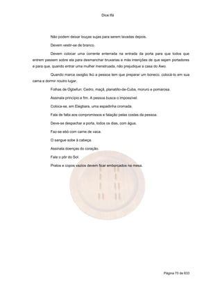 Dice Ifá
Página 70 de 633
Não podem deixar louças sujas para serem lavadas depois.
Devem vestir-se de branco.
Devem colocar uma corrente enterrada na entrada da porta para que todos que
entrem passem sobre ela para desmanchar bruxarias e más intenções de que sejam portadores
e para que, quando entrar uma mulher menstruada, não prejudique a casa do Awo.
Quando marca osogbo Ikú a pessoa tem que preparar um boneco, colocá-lo em sua
cama e dormir noutro lugar.
Folhas de Ogbefun: Cedro, maçã, planatillo-de-Cuba, moruro e pomarosa.
Assinala princípio e fim. A pessoa busca o impossível.
Coloca-se, em Elegbara, uma espadinha cromada.
Fala de falta aos compromissos e falação pelas costas da pessoa.
Deve-se despachar a porta, todos os dias, com água.
Faz-se ebó com carne de vaca.
O sangue sobe à cabeça.
Assinala doenças do coração.
Fala o pôr do Sol.
Pratos e copos vazios devem ficar emborcados na mesa.
 