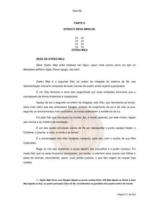 Dice Ifá
Página 71 de 633
PARTE II
OYEKÚ E SEUS AMOLUS.
I I I I
I I I I
I I I I
I I I I
OYEKU MEJI
REZA DE OYEKÚ MEJI
Baba Oyeku Meji ariké madawá ejó Ogun, sigun moló pororo jarun oni kpo un
Babalawo adifafun Ogbe Oluwo agogo, abo lebó.
Oyeku Meji é o segundo Odu na ordem de chegada do sistema de Ifá, sua
representaçäo indicial é composta de duas colunas de quatro sinais duplos superpostos.
É um Odu feminino e teria sido engendrado por duas entidades femininas que o
conceberam de forma misteriosa e inexplicável.
Apesar de ser o segundo na ordem de chegada, este Odu, que representa as trevas,
seria mais velho que seu antecessor Ejiogbe, símbolo do surgimento da luz e da vida, já que,
segundo os ensinamentos mais recônditos, as trevas antecedem a existência da luz.
Foi este Odu que introduziu no mundo, Ikú, a morte, estando, por este motivo, ligado
aos mortos e ao mistério da recreação.
É um dos quatro principais signos de Ifá por representar o ponto cardeal Oeste, o
Ocidente, o poente, a noite, a morte e as trevas
1
.
É o encarregado dos ritos fúnebres contando, para isto, com o auxílio de sua filha
Oyekubiká.
Rege os nós das madeiras, o couro áspero dos crocodilos e o pudor humano. Foi
neste Odu que os seres humanos começaram, por recato, a cobrirem seus corpos com folhas e
peles de animais, escondendo, assim, suas partes pudicas, o que deu origem às roupas hoje
usadas.
1 - Oyeku Meji forma com Ejiogbe (ligado ao ponto cardeal Este), Odi Meji (ligado ao Norte) e Iwori
Meji (ligado ao Sul), os quatro principais Odus de Ifá, considerados os guardiões dos quatro cantos do mundo.
 
