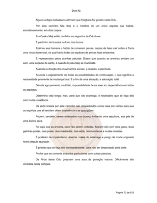 Dice Ifá
Página 72 de 633
Alguns antigos babalawos afirmam que Elegbara foi gerado neste Odu.
Por este caminho fala Ibeji e o mistério de um único espírito que habita,
simultaneamente, em dois corpos.
Em Oyeku Meji estão contidos os segredos de Oduduwa.
É padrinho de Irososá, o dono dos búzios.
Ensinou aos homens o hábito de comerem peixes, depois de fazer cair sobre a Terra
uma chuva torrencial, na qual havia todas as espécies de peixes hoje existentes.
É representado pelas aranhas peludas. Dizem que quando as aranhas emitem um
som, uma espécie de canto, é quando Oyeku Meji se manifesta.
Assinala a direção dos movimentos sociais, a realeza, a plenitude.
Anuncia o esgotamento de todas as possibilidades de continuação, o que significa a
necessidade premente de mudança total. É o fim de uma situação, a saturação total.
Denota agrupamento, multidão, impossibilidade de se viver só, dependência em todos
os aspectos.
Determina vida longa, mas, para que isto aconteça, é necessário que se faça ebó
com muita constância.
Os ebós tirados por este caminho são despachados numa casa em ruínas para que
os espíritos que ali residem dêem assistência e se apazigüem.
Podem, também, serem enterrados num buraco imitando uma sepultura, aos pés de
uma árvore seca.
Foi aqui que as árvores, para não serem cortadas, fizeram ebó com dois galos, duas
galinhas pretas, dois preás, dois machados, dois ekós, dois tambores e muitas moedas.
É portador de impaludismo, anemia, males do estômago e perigo de morte originado
numa disputa qualquer.
É preciso que se faça ebó constantemente, para não ser desprezado pela sorte.
Proíbe que se comente assuntos particulares com outras pessoas.
Os filhos deste Odu possuem uma aura de proteção natural. Dificilmente são
vencidos pelos inimigos.
 