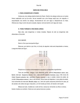 Dice Ifá
Página 74 de 633
EBÓS EM OYEKU-MEJI
I - PARA CONSERVAR O PODER:
Coloca-se uma cabaça aberta diante de Osain. Dentro da cabaça coloca-se um peixe
fresco salpicado com pó de efun, faz-se saraieiê com uma franga carijó que, em seguida, é
esquartejada viva dentro da cabaça. Acrescenta-se obí com água e despacha-se no mato.
Oferece-se a Egun carne de porco assada, depois, toma-se banho com água de rosas.
II - PARA TORNAR A VIDA MAIS LONGA:
Seis etús, seis tangerinas e muitas moedas. Depois do ebó as tangerinas são
oferecidas a Orunmilá.
EXÚ GBODÉ.
Este é o Exú que acompanha Egun.
Risca-se, por dentro e por fora, no fundo do alguidar onde será depositada a massa,
a seguinte Atena de Egun:
I I I I I I I
I I I I I I
I I I I I I I
I I I I I I I
I I I I I I
I I I I I
I I I I I I
I I I I
Prepara-se a massa acrescentando-se ao barro os seguintes ingredientes:
Terra de cemitério, azôgue, nove diferentes ervas: afomã (Pithecolobium saman. Jacq.
Benth), ewe-aye (Eupatorius odoratus. Lin.) , ewe corunlá (Abutilus trisulcatus. Jacq.), três cocos de
ixiegú (Casearia sylvestris. Sw.), guaribao (Trophis racemosa. L. Urb.) e arabá, raízes de arabá, de
orudan (Pithecolobium arbores. L. Urb.) e de pinheiro. Nove favas de bejerekun, nove grãos de ataré,
nove sementes de ewe-ewe (Mirabilis Jalapa. Lin.), terra de quatro esquinas próximas de casa, pó
de canela e de crânio de egun masculino, um ikin furado por bicho, leri akukó e leri eiyelé.
Mistura-se tudo, modela-se o vulto do Exú, coloca-se, formando os olhos e a boca,
búzios virados ao contrário. Cobre-se com panos brancos e pretos.
 
