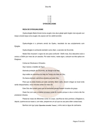Dice Ifá
Página 75 de 633
I I I
I I I
I I I
I I I
OYEKUNILOGBE
REZA DE OYEKUNILOGBE
Oyekunilogbe Babá Amolú koma arugbo nixe akun gbajé ajalo bogbo nixe aiyuale oun
bisiye omode baiya oma arugbo nitu aiyexe obí fun obifá koninibó.
Oyekunilogbe é o primeiro amolú de Oyeku, resultado de seu acoplamento com
Ejiogbe.
Oyekunilogbe é conhecido também como Alari, o servidor de Orunmilá.
Neste Odu trocaram o signo do ano para confundir Olofin mas, Exú descobriu tudo e
avisou a Olofin por meio de um assobio. Por este motivo, neste signo, colocam-se três apitos em
Elegbara.
Cultua-se Oduduwa e Orixaoko.
Aqui nasceu o bastão de Egun.
Assinala proteção de Orunmilá, de Xangô e de Ibeji.
Aqui estão os caminhos do Awo da Terra e do Awo do Céu.
Os Awos ensinam caminhos errados por este Odu.
Para que os ebós tirados por este caminho dêem certo, devem chegar ao local onde
serão despachados, cinco minutos antes do meio dia.
Este Odu deu ordem para que os tambores jamais fossem tocados de graça.
Osain fez com que a miséria tomasse conta do mundo porque o céu e a terra não lhe
prestaram tributos.
Passa-se rosas de diferentes cores no corpo, sacrifica-se dois pombos a Elegbara e,
depois, queima-se as rosas e, com elas, prepara-se um pó que se usa para obter coisas boas.
Banhos com iguí yeye (Spondias cironella. Tussac.), vinho seco e água de cachoeira.
 