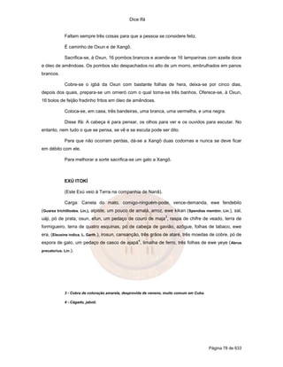 Dice Ifá
Página 78 de 633
Faltam sempre três coisas para que a pessoa se considere feliz.
É caminho de Oxun e de Xangô.
Sacrifica-se, à Oxun, 16 pombos brancos e acende-se 16 lamparinas com azeite doce
e óleo de amêndoas. Os pombos são despachados no alto de um morro, embrulhados em panos
brancos.
Cobre-se o igbá da Oxun com bastante folhas de hera, deixa-se por cinco dias,
depois dos quais, prepara-se um omieró com o qual toma-se três banhos. Oferece-se, à Oxun,
16 bolos de feijão fradinho fritos em óleo de amêndoas.
Coloca-se, em casa, três bandeiras, uma branca, uma vermelha, e uma negra.
Disse Ifá: A cabeça é para pensar, os olhos para ver e os ouvidos para escutar. No
entanto, nem tudo o que se pensa, se vê e se escuta pode ser dito.
Para que não ocorram perdas, dá-se a Xangô duas codornas e nunca se deve ficar
em débito com ele.
Para melhorar a sorte sacrifica-se um galo a Xangô.
EXÚ ITOKÍ
(Este Exú veio à Terra na companhia de Nanã).
Carga: Canela do mato, comigo-ninguém-pode, vence-demanda, ewe fendebilo
(Guarea trichilliodes. Lin.), alpiste, um pouco de amalá, arroz, ewe kikan (Spendias membin. Lin.), sal,
uáji, pó de prata, osun, efun, um pedaço de couro de maja
3
, raspa de chifre de veado, terra de
formigueiro, terra de quatro esquinas, pó de cabeça de gavião, azôgue, folhas de tabaco, ewe
era, (Eleusine índica. L. Garth.), irosun, cansanção, três grãos de ataré, três moedas de cobre, pó de
espora de galo, um pedaço de casco de ajapá
4
, limalha de ferro, três folhas de ewe yeye (Abrus
precatorius. Lin.).
3 - Cobra de coloração amarela, desprovida de veneno, muito comum em Cuba.
4 - Cágado, jabotí.
 