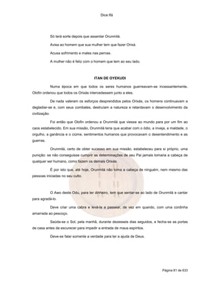 Dice Ifá
Página 81 de 633
Só terá sorte depois que assentar Orunmilá.
Avisa ao homem que sua mulher tem que fazer Orixá.
Acusa sofrimento e males nas pernas.
A mulher não é feliz com o homem que tem ao seu lado.
ITAN DE OYEKUDI
Numa época em que todos os seres humanos guerreavam-se incessantemente,
Olofin ordenou que todos os Orixás intercedessem junto a eles.
De nada valeram os esforços desprendidos pelos Orixás, os homens continuavam a
degladiar-se e, com seus combates, destruíam a natureza e retardavam o desenvolvimento da
civilização.
Foi então que Olofin ordenou a Orunmilá que viesse ao mundo para por um fim ao
caos estabelecido. Em sua missão, Orunmilá teria que acabar com o ódio, a inveja, a maldade, o
orgulho, a ganância e o ciúme, sentimentos humanos que provocavam o desentendimento e as
guerras.
Orunmilá, certo de obter sucesso em sua missão, estabeleceu para si próprio, uma
punição: se não conseguisse cumprir as determinações de seu Pai jamais tomaria a cabeça de
qualquer ser humano, como fazem os demais Orixás.
É por isto que, até hoje, Orunmilá não toma a cabeça de ninguém, nem mesmo das
pessoas iniciadas no seu culto.
O Awo deste Odu, para ter dinheiro, tem que sentar-se ao lado de Orunmilá e cantar
para agradá-lo.
Deve criar uma cabra e levá-la a passear, de vez em quando, com uma cordinha
amarrada ao pescoço.
Saúda-se o Sol, pela manhã, durante dezesseis dias seguidos, e fecha-se as portas
de casa antes de escurecer para impedir a entrada de maus espíritos.
Deve-se falar somente a verdade para ter a ajuda de Deus.
 