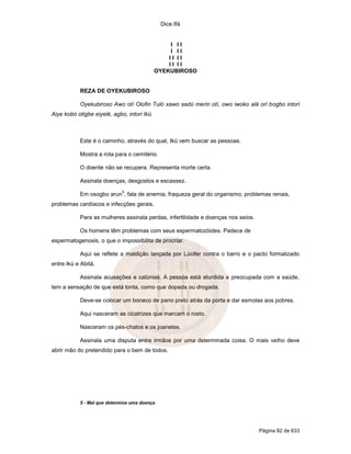 Dice Ifá
Página 82 de 633
I I I
I I I
I I I I
I I I I
OYEKUBIROSO
REZA DE OYEKUBIROSO
Oyekubiroso Awo otí Olofin Tuló xawo sadú merin otí, owo iwoko alá ori bogbo intori
Aiye kobó otigbe eiyelé, agbo, intori Ikú.
Este é o caminho, através do qual, Ikú vem buscar as pessoas.
Mostra a rota para o cemitério.
O doente não se recupera. Representa morte certa.
Assinala doenças, desgostos e escassez.
Em osogbo arun
5
, fala de anemia, fraqueza geral do organismo, problemas renais,
problemas cardíacos e infecções gerais.
Para as mulheres assinala perdas, infertilidade e doenças nos seios.
Os homens têm problemas com seus espermatozóides. Padece de
espermatogenosis, o que o impossibilita de procriar.
Aqui se reflete a maldição lançada por Lúcifer contra o barro e o pacto formalizado
entre Ikú e Abitá.
Assinala acusações e calúnias. A pessoa está aturdida e preocupada com a saúde,
tem a sensação de que está tonta, como que dopada ou drogada.
Deve-se colocar um boneco de pano preto atrás da porta e dar esmolas aos pobres.
Aqui nasceram as cicatrizes que marcam o rosto.
Nasceram os pés-chatos e os joanetes.
Assinala uma disputa entre irmãos por uma determinada coisa. O mais velho deve
abrir mão do pretendido para o bem de todos.
5 - Mal que determina uma doença
 