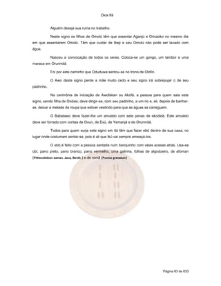 Dice Ifá
Página 83 de 633
Alguém deseja sua ruína no trabalho.
Neste signo os filhos de Omolú têm que assentar Aganjú e Orixaoko no mesmo dia
em que assentarem Omolú. Têm que cuidar de Ibeji e seu Omolú não pode ser lavado com
água.
Nasceu a convocação de todos os seres. Coloca-se um gongo, um tambor e uma
maraca em Orunmilá.
Foi por este caminho que Oduduwa sentou-se no trono de Olofin.
O Awo deste signo perde a mãe muito cedo e seu signo irá sobrepujar o de seu
padrinho.
Na cerimônia de iniciação de Awofakan ou Akofá, a pessoa para quem saia este
signo, sendo filha de Oxóssi, deve dirigir-se, com seu padrinho, a um rio e, ali, depois de banhar-
se, deixar a metade da roupa que estiver vestindo para que as águas as carreguem.
O Babalawo deve fazer-lhe um amuleto com sete penas de ekodidé. Este amuleto
deve ser forrado com contas de Oxun, de Exú, de Yemanjá e de Orunmilá.
Todos para quem surja este signo em itá têm que fazer ebó dentro de sua casa, no
lugar onde costumam sentar-se, pois é ali que Ikú vai sempre ameaçá-los.
O ebó é feito com a pessoa sentada num banquinho com velas acesas atrás. Usa-se
obí, pano preto, pano branco, pano vermelho, uma galinha, folhas de algodoeiro, de afoman
(Pithecolobiun saman. Jacq. Benth.) e de romã (Punica granatum)
 