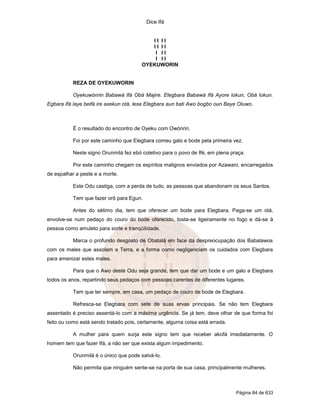 Dice Ifá
Página 84 de 633
I I I I
I I I I
I I I
I I I
OYEKUWORIN
REZA DE OYEKUWORIN
Oyekuwónrin Babawá Ifá Obá Majire. Elegbara Babawá Ifá Ayore lokun, Obá lokun.
Egbara Ifá laye beifá ire axekun otá, lese Elegbara aun bati Awo bogbo oun Baye Oluwo.
É o resultado do encontro de Oyeku com Owónrin.
Foi por este caminho que Elegbara comeu galo e bode pela primeira vez.
Neste signo Orunmilá fez ebó coletivo para o povo de Ifé, em plena praça.
Por este caminho chegam os espíritos malignos enviados por Azawani, encarregados
de espalhar a peste e a morte.
Este Odu castiga, com a perda de tudo, as pessoas que abandonam os seus Santos.
Tem que fazer orô para Egun.
Antes do sétimo dia, tem que oferecer um bode para Elegbara. Pega-se um otá,
envolve-se num pedaço do couro do bode oferecido, tosta-se ligeiramente no fogo e dá-se à
pessoa como amuleto para sorte e tranqüilidade.
Marca o profundo desgosto de Obatalá em face da despreocupação dos Babalawos
com os males que assolam a Terra, e a forma como negligenciam os cuidados com Elegbara
para amenizar estes males.
Para que o Awo deste Odu seja grande, tem que dar um bode e um galo a Elegbara
todos os anos, repartindo seus pedaços com pessoas carentes de diferentes lugares.
Tem que ter sempre, em casa, um pedaço de couro de bode de Elegbara.
Refresca-se Elegbara com sete de suas ervas principais. Se não tem Elegbara
assentado é preciso assentá-lo com a máxima urgência. Se já tem, deve olhar de que forma foi
feito ou como está sendo tratado pois, certamente, alguma coisa está errada.
A mulher para quem surja este signo tem que receber akofá imediatamente. O
homem tem que fazer Ifá, a não ser que exista algum impedimento.
Orunmilá é o único que pode salvá-lo.
Não permita que ninguém sente-se na porta de sua casa, principalmente mulheres.
 