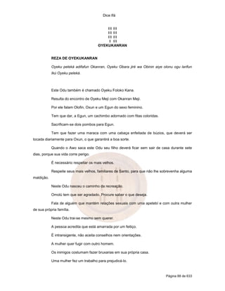 Dice Ifá
Página 88 de 633
I I I I
I I I I
I I I I
I I I
OYEKUKANRAN
REZA DE OYEKUKANRAN
Oyeku peleká adifafun Okanran, Oyeku Obara jiré wa Obinin aiye olonu ogu larifun
Ikú Oyeku peleká.
Este Odu também é chamado Oyeku Foloko Kana.
Resulta do encontro de Oyeku Meji com Okanran Meji.
Por ele falam Olofin, Oxun e um Egun do sexo feminino.
Tem que dar, a Egun, um cachimbo adornado com fitas coloridas.
Sacrificam-se dois pombos para Egun.
Tem que fazer uma maraca com uma cabaça enfeitada de búzios, que deverá ser
tocada diariamente para Oxun, o que garantirá a boa sorte.
Quando o Awo saca este Odu seu filho deverá ficar sem sair de casa durante sete
dias, porque sua vida corre perigo.
É necessário respeitar os mais velhos.
Respeite seus mais velhos, familiares de Santo, para que não lhe sobrevenha alguma
maldição.
Neste Odu nasceu o caminho da recreação.
Omolú tem que ser agradado. Procure saber o que deseja.
Fala de alguém que mantém relações sexuais com uma apetebí e com outra mulher
de sua própria família.
Neste Odu trai-se mesmo sem querer.
A pessoa acredita que está amarrada por um feitiço.
É intransigente, não aceita conselhos nem orientações.
A mulher quer fugir com outro homem.
Os inimigos costumam fazer bruxarias em sua própria casa.
Uma mulher fez um trabalho para prejudicá-lo.
 