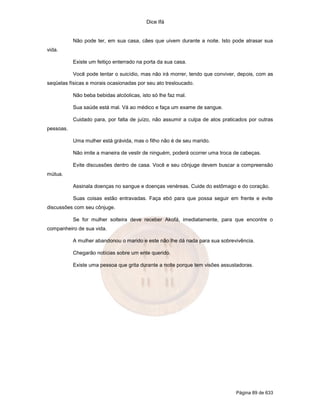 Dice Ifá
Página 89 de 633
Não pode ter, em sua casa, cães que uivem durante a noite. Isto pode atrasar sua
vida.
Existe um feitiço enterrado na porta da sua casa.
Você pode tentar o suicídio, mas não irá morrer, tendo que conviver, depois, com as
seqüelas físicas e morais ocasionadas por seu ato tresloucado.
Não beba bebidas alcóolicas, isto só lhe faz mal.
Sua saúde está mal. Vá ao médico e faça um exame de sangue.
Cuidado para, por falta de juízo, não assumir a culpa de atos praticados por outras
pessoas.
Uma mulher está grávida, mas o filho não é de seu marido.
Não imite a maneira de vestir de ninguém, poderá ocorrer uma troca de cabeças.
Evite discussões dentro de casa. Você e seu cônjuge devem buscar a compreensão
mútua.
Assinala doenças no sangue e doenças venéreas. Cuide do estômago e do coração.
Suas coisas estão entravadas. Faça ebó para que possa seguir em frente e evite
discussões com seu cônjuge.
Se for mulher solteira deve receber Akofá, imediatamente, para que encontre o
companheiro de sua vida.
A mulher abandonou o marido e este não lhe dá nada para sua sobrevivência.
Chegarão notícias sobre um ente querido.
Existe uma pessoa que grita durante a noite porque tem visões assustadoras.
 