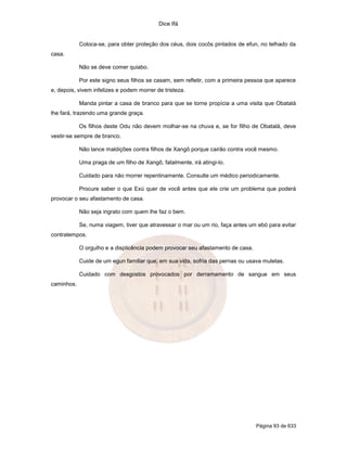 Dice Ifá
Página 93 de 633
Coloca-se, para obter proteção dos céus, dois cocôs pintados de efun, no telhado da
casa.
Não se deve comer quiabo.
Por este signo seus filhos se casam, sem refletir, com a primeira pessoa que aparece
e, depois, vivem infelizes e podem morrer de tristeza.
Manda pintar a casa de branco para que se torne propícia a uma visita que Obatalá
lhe fará, trazendo uma grande graça.
Os filhos deste Odu não devem molhar-se na chuva e, se for filho de Obatalá, deve
vestir-se sempre de branco.
Não lance maldições contra filhos de Xangô porque cairão contra você mesmo.
Uma praga de um filho de Xangô, fatalmente, irá atingi-lo.
Cuidado para não morrer repentinamente. Consulte um médico periodicamente.
Procure saber o que Exú quer de você antes que ele crie um problema que poderá
provocar o seu afastamento de casa.
Não seja ingrato com quem lhe faz o bem.
Se, numa viagem, tiver que atravessar o mar ou um rio, faça antes um ebó para evitar
contratempos.
O orgulho e a displicência podem provocar seu afastamento de casa.
Cuide de um egun familiar que, em sua vida, sofria das pernas ou usava muletas.
Cuidado com desgostos provocados por derramamento de sangue em seus
caminhos.
 