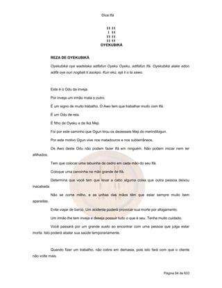 Dice Ifá
Página 94 de 633
I I I I
I I I
I I I I
I I I I
OYEKUBIKÁ
REZA DE OYEKUBIKÁ
Oyekubiká oye wadelaka adifafun Oyeku Oyeku, adifafun Ifá. Oyekubiká alake edon
adifá oye oun nogbati ti asokpo. Kun ekú, ejá ti o la xawo.
Este é o Odu da inveja.
Por inveja um irmão mata o outro.
É um signo de muito trabalho. O Awo tem que trabalhar muito com Ifá.
É um Odu de reis.
É filho de Oyeku e de Iká Meji.
Foi por este caminho que Ogun tirou os dezesseis Meji do merindilogun.
Por este motivo Ogun vive nos matadouros e nos subterrâneos.
Os Awo deste Odu não podem fazer Ifá em ninguém. Não podem iniciar nem ter
afilhados.
Tem que colocar uma tabuinha de cedro em cada mão do seu Ifá.
Coloque uma canoinha na mão grande de Ifá.
Determina que você tem que levar a cabo alguma coisa que outra pessoa deixou
inacabada.
Não se come milho, e as unhas das mãos têm que estar sempre muito bem
aparadas.
Evite viajar de barco. Um acidente poderá provocar sua morte por afogamento.
Um irmão lhe tem inveja e deseja possuir tudo o que é seu. Tenha muito cuidado.
Você passará por um grande susto ao encontrar com uma pessoa que julga estar
morta. Isto poderá abalar sua saúde temporariamente.
Quando fizer um trabalho, não cobre em demasia, pois isto fará com que o cliente
não volte mais.
 
