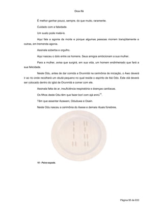 Dice Ifá
Página 95 de 633
É melhor ganhar pouco, sempre, do que muito, raramente.
Cuidado com a falsidade.
Um susto pode matá-lo.
Aqui fala a agonia da morte e porque algumas pessoas morrem tranqüilamente e
outras, em tremenda agonia.
Assinala soberba e orgulho.
Aqui nasceu o dolo entre os homens. Seus amigos ambicionam a sua mulher.
Para a mulher, avisa que surgirá, em sua vida, um homem endinheirado que fará a
sua felicidade.
Neste Odu, antes de dar comida a Orunmilá na cerimônia de iniciação, o Awo deverá
ir ao rio onde recolherá um okutá pequeno no qual reside o espírito de Ibá Odo. Este otá deverá
ser colocado dentro do igbá de Orunmilá e comer com ele.
Assinala falta de ar, insuficiência respiratória e doenças cardíacas.
Os filhos deste Odu têm que fazer borí com ejá enirú
10
.
Têm que assentar Azawani, Oduduwa e Osain.
Neste Odu nasceu a cerimônia do Axexe e demais rituais fúnebres.
10 - Peixe-espada.
 