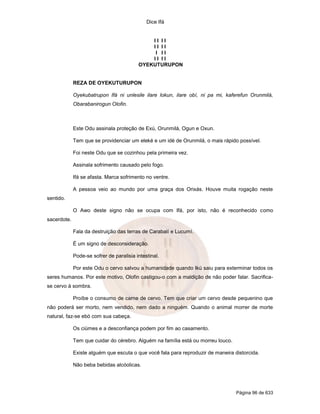 Dice Ifá
Página 96 de 633
I I I I
I I I I
I I I
I I I I
OYEKUTURUPON
REZA DE OYEKUTURUPON
Oyekubatrupon Ifá ni unlesile ilare lokun, ilare obí, ni pa mi, kaferefun Orunmilá,
Obarabanirogun Olofin.
Este Odu assinala proteção de Exú, Orunmilá, Ogun e Oxun.
Tem que se providenciar um eleké e um idé de Orunmilá, o mais rápido possível.
Foi neste Odu que se cozinhou pela primeira vez.
Assinala sofrimento causado pelo fogo.
Ifá se afasta. Marca sofrimento no ventre.
A pessoa veio ao mundo por uma graça dos Orixás. Houve muita rogação neste
sentido.
O Awo deste signo não se ocupa com Ifá, por isto, não é reconhecido como
sacerdote.
Fala da destruição das terras de Carabalí e Lucumí.
É um signo de desconsideração.
Pode-se sofrer de paralisia intestinal.
Por este Odu o cervo salvou a humanidade quando Ikú saiu para exterminar todos os
seres humanos. Por este motivo, Olofin castigou-o com a maldição de não poder falar. Sacrifica-
se cervo à sombra.
Proíbe o consumo de carne de cervo. Tem que criar um cervo desde pequenino que
não poderá ser morto, nem vendido, nem dado a ninguém. Quando o animal morrer de morte
natural, faz-se ebó com sua cabeça.
Os ciúmes e a desconfiança podem por fim ao casamento.
Tem que cuidar do cérebro. Alguém na família está ou morreu louco.
Existe alguém que escuta o que você fala para reproduzir de maneira distorcida.
Não beba bebidas alcóolicas.
 